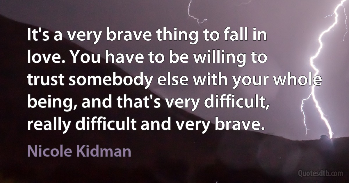 It's a very brave thing to fall in love. You have to be willing to trust somebody else with your whole being, and that's very difficult, really difficult and very brave. (Nicole Kidman)