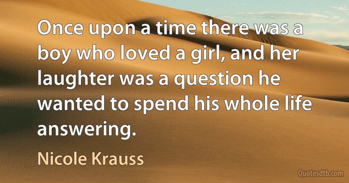 Once upon a time there was a boy who loved a girl, and her laughter was a question he wanted to spend his whole life answering. (Nicole Krauss)