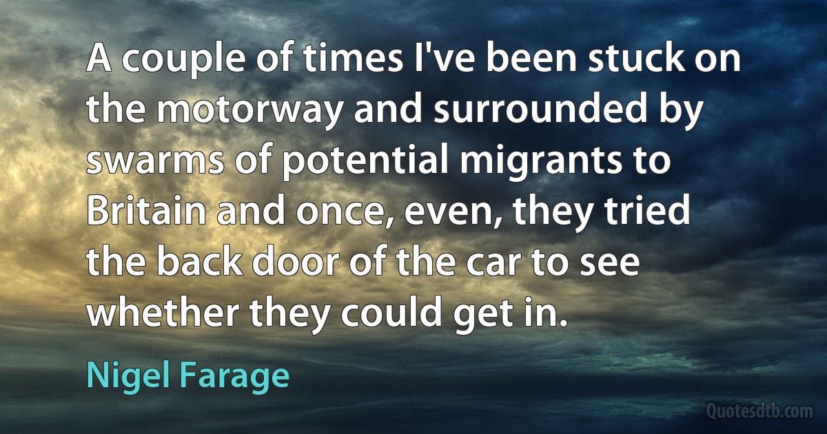 A couple of times I've been stuck on the motorway and surrounded by swarms of potential migrants to Britain and once, even, they tried the back door of the car to see whether they could get in. (Nigel Farage)