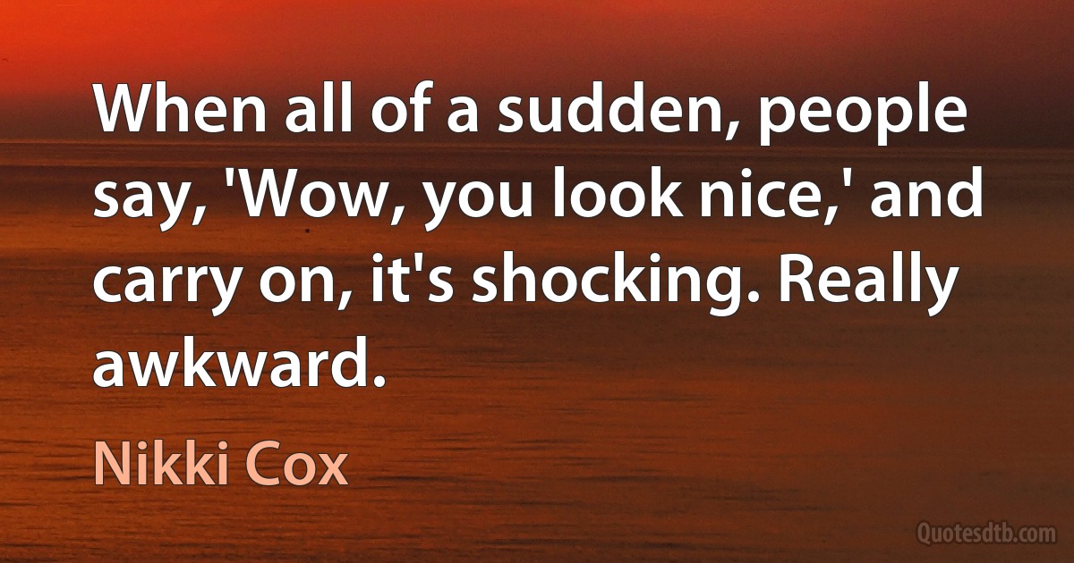 When all of a sudden, people say, 'Wow, you look nice,' and carry on, it's shocking. Really awkward. (Nikki Cox)