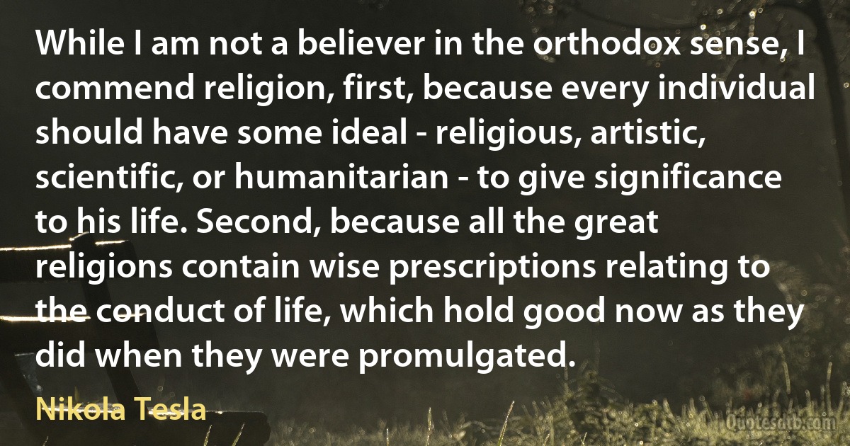 While I am not a believer in the orthodox sense, I commend religion, first, because every individual should have some ideal - religious, artistic, scientific, or humanitarian - to give significance to his life. Second, because all the great religions contain wise prescriptions relating to the conduct of life, which hold good now as they did when they were promulgated. (Nikola Tesla)