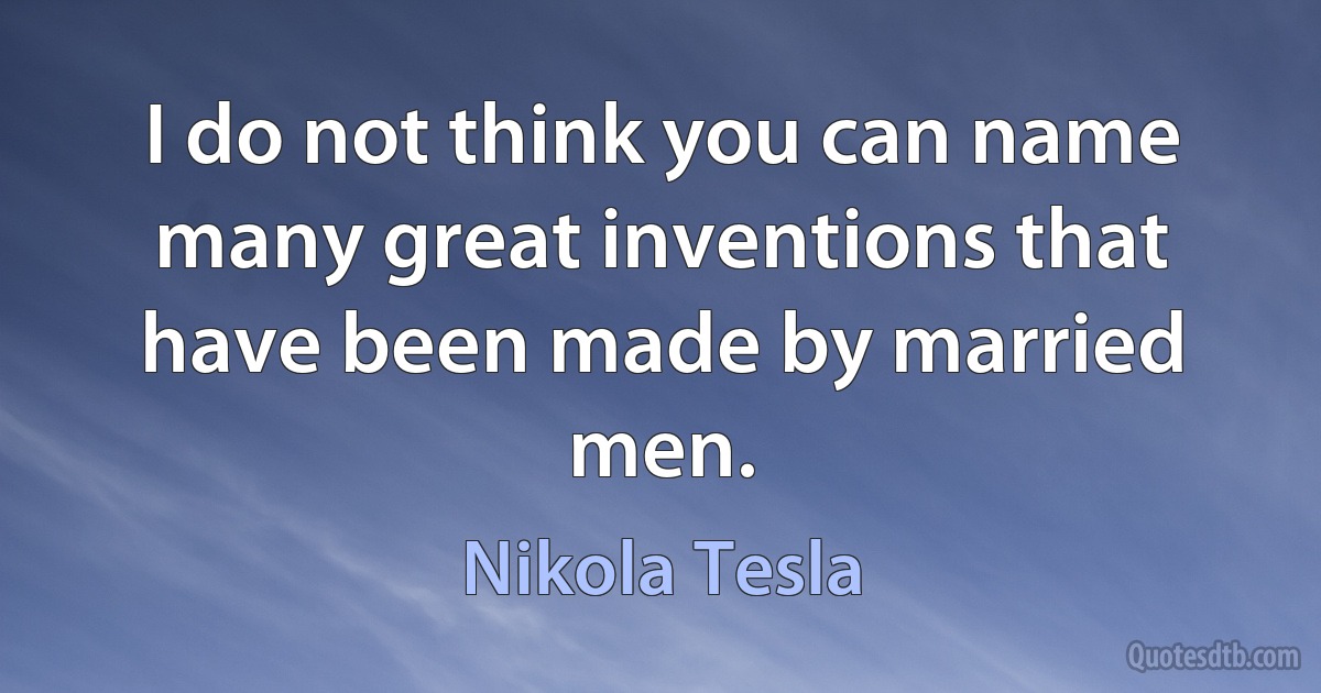 I do not think you can name many great inventions that have been made by married men. (Nikola Tesla)