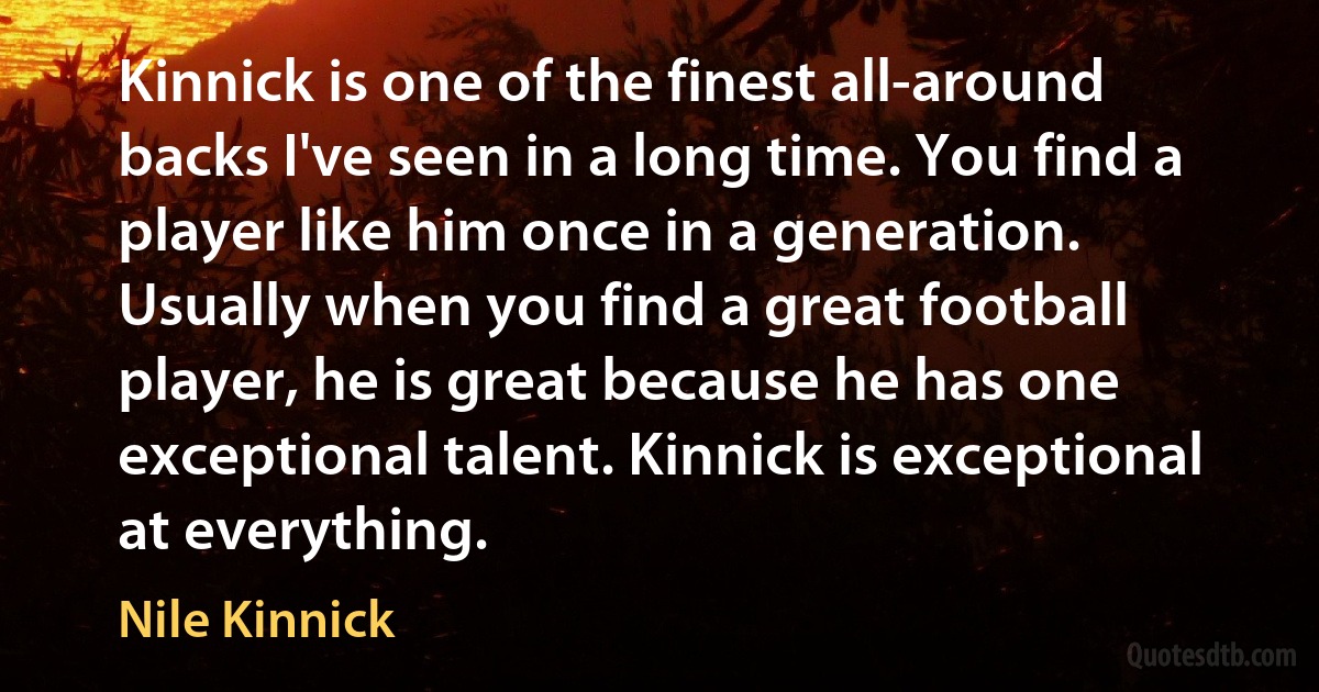 Kinnick is one of the finest all-around backs I've seen in a long time. You find a player like him once in a generation. Usually when you find a great football player, he is great because he has one exceptional talent. Kinnick is exceptional at everything. (Nile Kinnick)