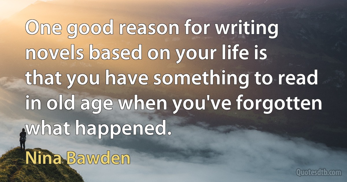 One good reason for writing novels based on your life is that you have something to read in old age when you've forgotten what happened. (Nina Bawden)