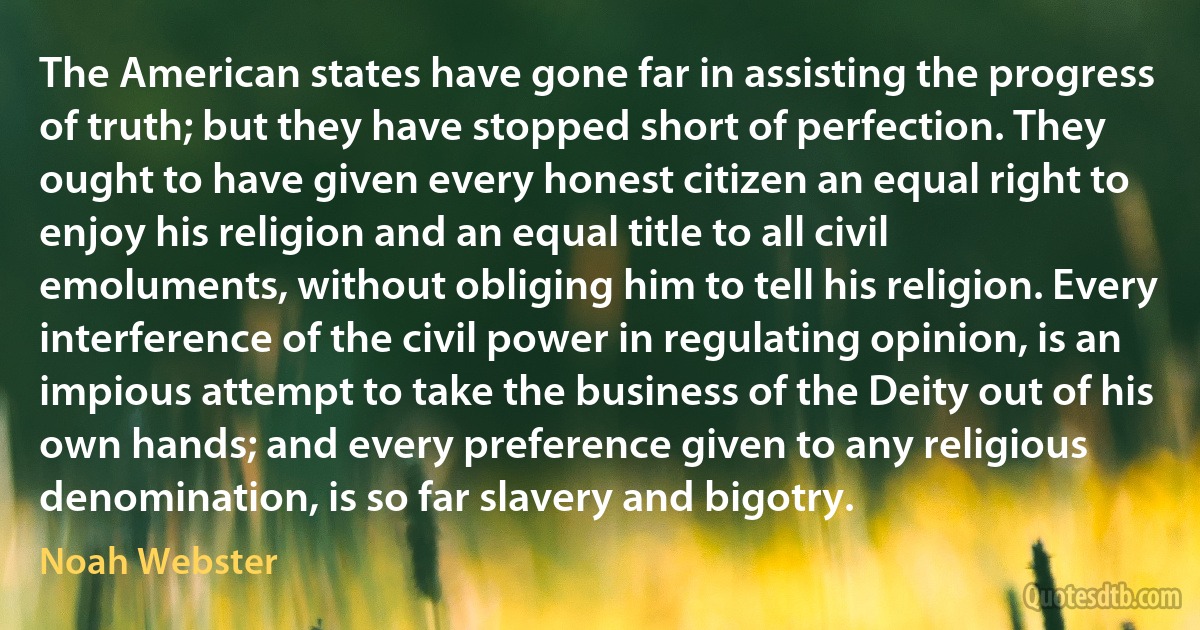 The American states have gone far in assisting the progress of truth; but they have stopped short of perfection. They ought to have given every honest citizen an equal right to enjoy his religion and an equal title to all civil emoluments, without obliging him to tell his religion. Every interference of the civil power in regulating opinion, is an impious attempt to take the business of the Deity out of his own hands; and every preference given to any religious denomination, is so far slavery and bigotry. (Noah Webster)