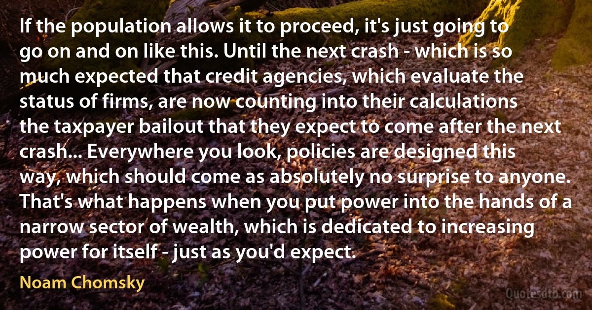 If the population allows it to proceed, it's just going to go on and on like this. Until the next crash - which is so much expected that credit agencies, which evaluate the status of firms, are now counting into their calculations the taxpayer bailout that they expect to come after the next crash... Everywhere you look, policies are designed this way, which should come as absolutely no surprise to anyone. That's what happens when you put power into the hands of a narrow sector of wealth, which is dedicated to increasing power for itself - just as you'd expect. (Noam Chomsky)