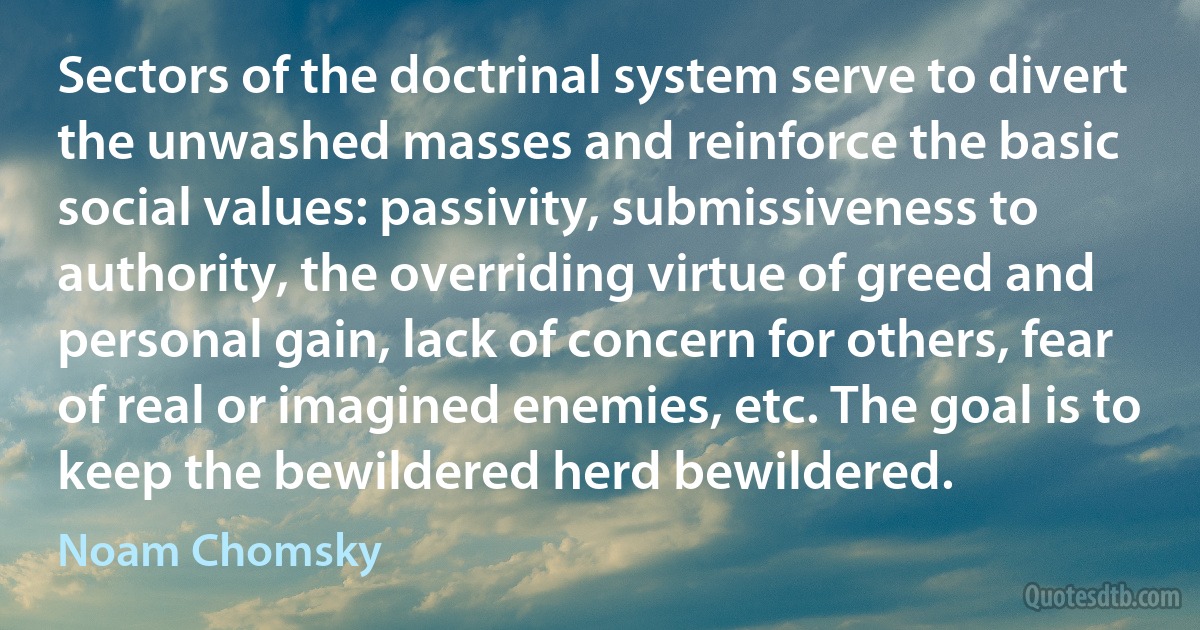 Sectors of the doctrinal system serve to divert the unwashed masses and reinforce the basic social values: passivity, submissiveness to authority, the overriding virtue of greed and personal gain, lack of concern for others, fear of real or imagined enemies, etc. The goal is to keep the bewildered herd bewildered. (Noam Chomsky)