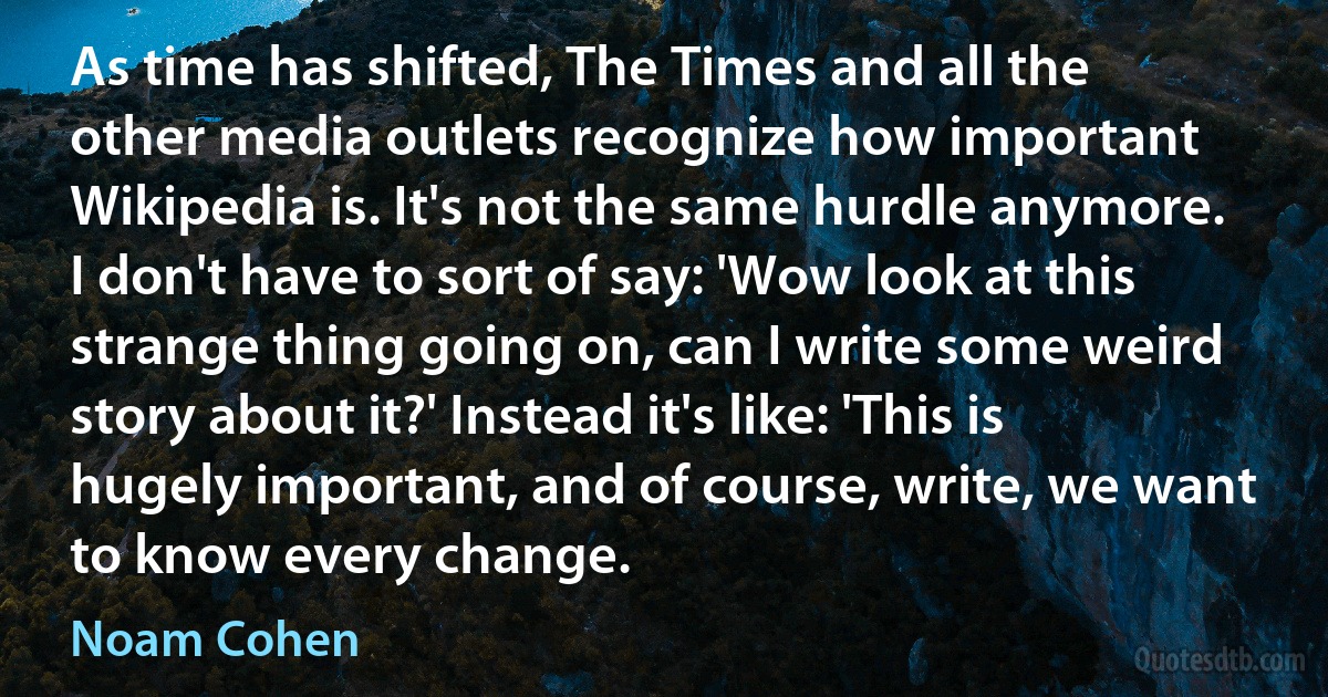 As time has shifted, The Times and all the other media outlets recognize how important Wikipedia is. It's not the same hurdle anymore. I don't have to sort of say: 'Wow look at this strange thing going on, can I write some weird story about it?' Instead it's like: 'This is hugely important, and of course, write, we want to know every change. (Noam Cohen)