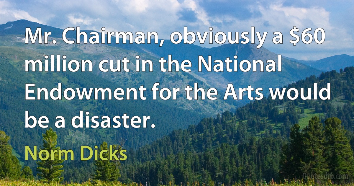 Mr. Chairman, obviously a $60 million cut in the National Endowment for the Arts would be a disaster. (Norm Dicks)