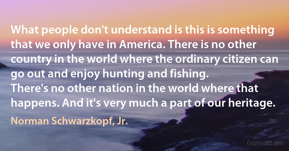 What people don't understand is this is something that we only have in America. There is no other country in the world where the ordinary citizen can go out and enjoy hunting and fishing.
There's no other nation in the world where that happens. And it's very much a part of our heritage. (Norman Schwarzkopf, Jr.)