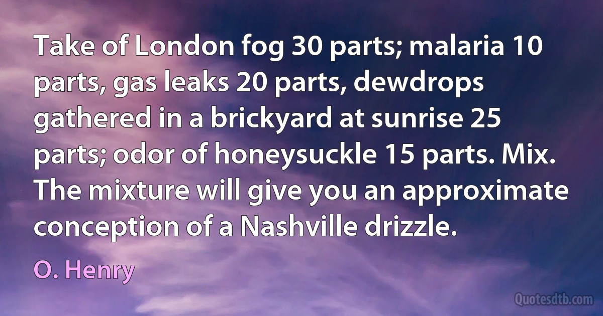 Take of London fog 30 parts; malaria 10 parts, gas leaks 20 parts, dewdrops gathered in a brickyard at sunrise 25 parts; odor of honeysuckle 15 parts. Mix. The mixture will give you an approximate conception of a Nashville drizzle. (O. Henry)