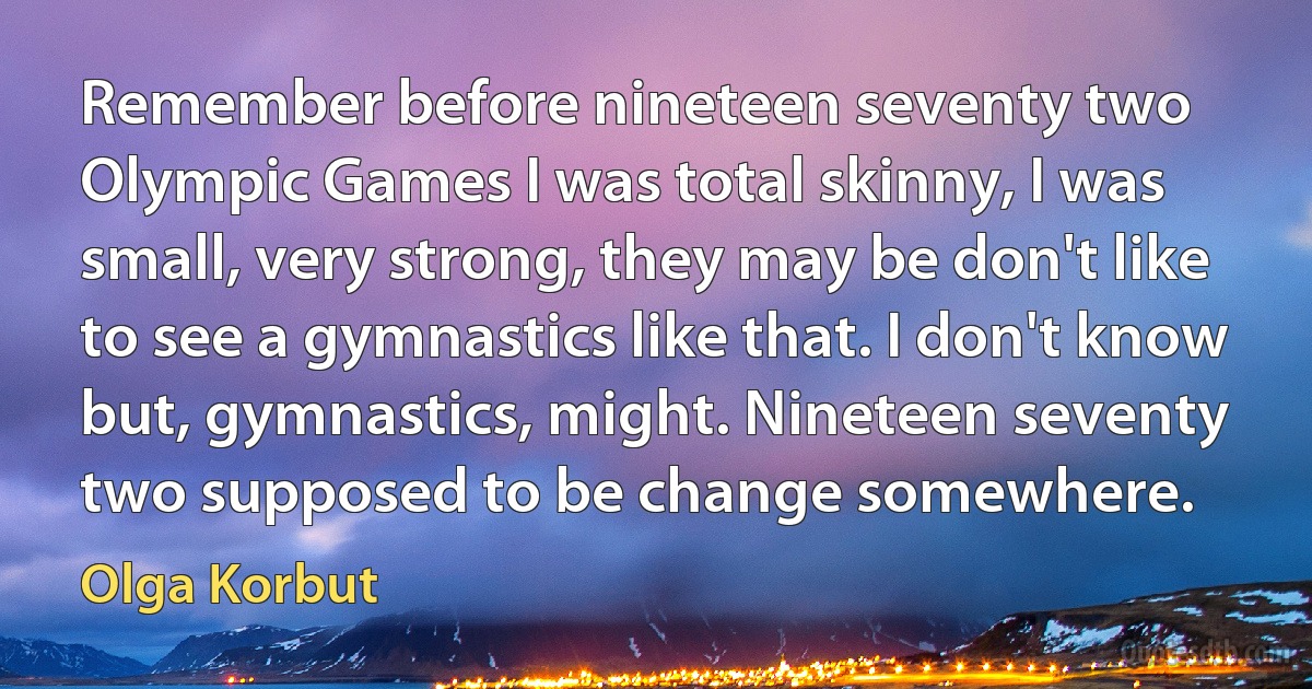 Remember before nineteen seventy two Olympic Games I was total skinny, I was small, very strong, they may be don't like to see a gymnastics like that. I don't know but, gymnastics, might. Nineteen seventy two supposed to be change somewhere. (Olga Korbut)