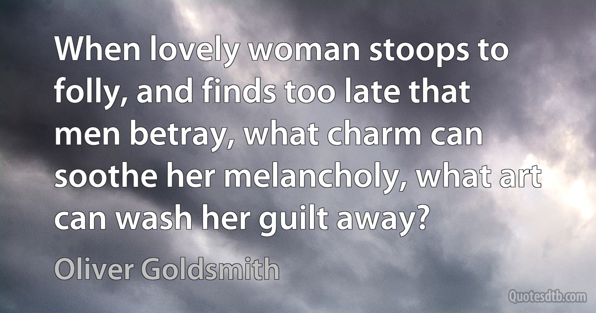 When lovely woman stoops to folly, and finds too late that men betray, what charm can soothe her melancholy, what art can wash her guilt away? (Oliver Goldsmith)