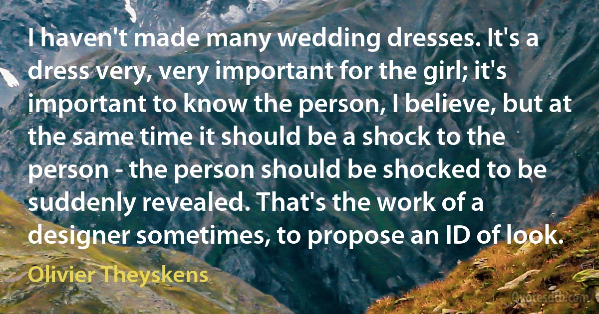 I haven't made many wedding dresses. It's a dress very, very important for the girl; it's important to know the person, I believe, but at the same time it should be a shock to the person - the person should be shocked to be suddenly revealed. That's the work of a designer sometimes, to propose an ID of look. (Olivier Theyskens)