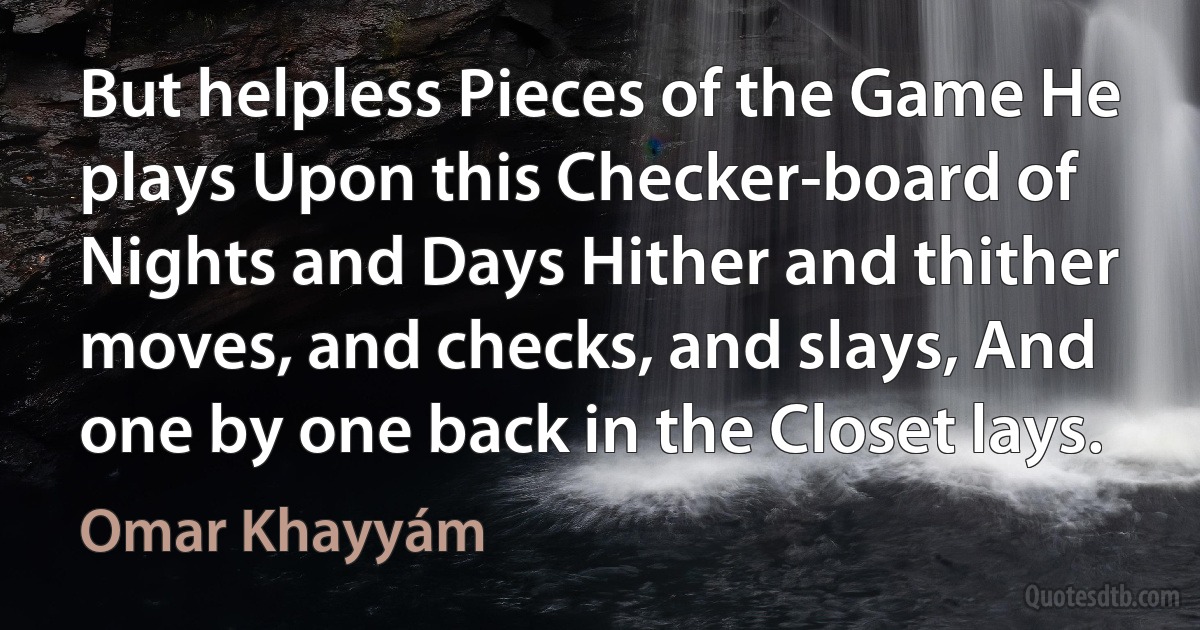 But helpless Pieces of the Game He plays Upon this Checker-board of Nights and Days Hither and thither moves, and checks, and slays, And one by one back in the Closet lays. (Omar Khayyám)