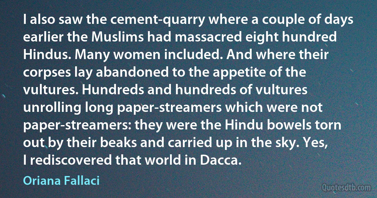 I also saw the cement-quarry where a couple of days earlier the Muslims had massacred eight hundred Hindus. Many women included. And where their corpses lay abandoned to the appetite of the vultures. Hundreds and hundreds of vultures unrolling long paper-streamers which were not paper-streamers: they were the Hindu bowels torn out by their beaks and carried up in the sky. Yes, I rediscovered that world in Dacca. (Oriana Fallaci)