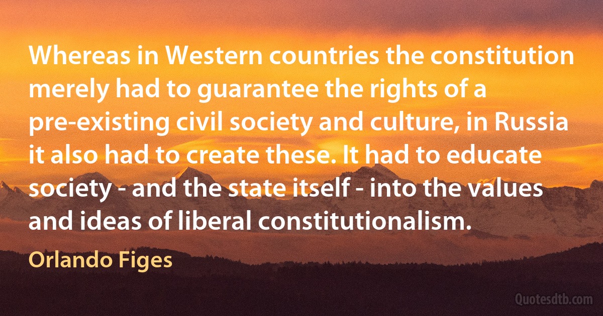 Whereas in Western countries the constitution merely had to guarantee the rights of a pre-existing civil society and culture, in Russia it also had to create these. It had to educate society - and the state itself - into the values and ideas of liberal constitutionalism. (Orlando Figes)