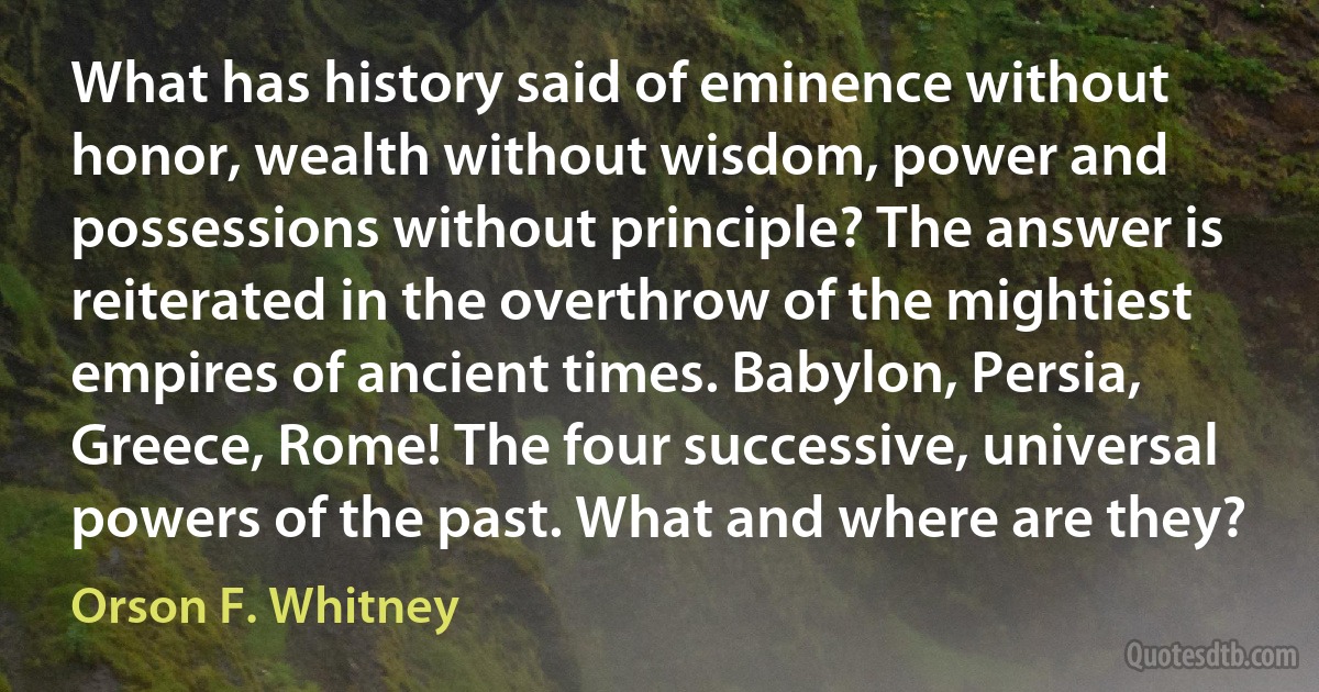 What has history said of eminence without honor, wealth without wisdom, power and possessions without principle? The answer is reiterated in the overthrow of the mightiest empires of ancient times. Babylon, Persia, Greece, Rome! The four successive, universal powers of the past. What and where are they? (Orson F. Whitney)