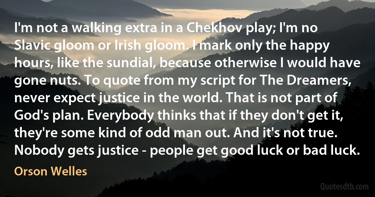 I'm not a walking extra in a Chekhov play; I'm no Slavic gloom or Irish gloom. I mark only the happy hours, like the sundial, because otherwise I would have gone nuts. To quote from my script for The Dreamers, never expect justice in the world. That is not part of God's plan. Everybody thinks that if they don't get it, they're some kind of odd man out. And it's not true. Nobody gets justice - people get good luck or bad luck. (Orson Welles)