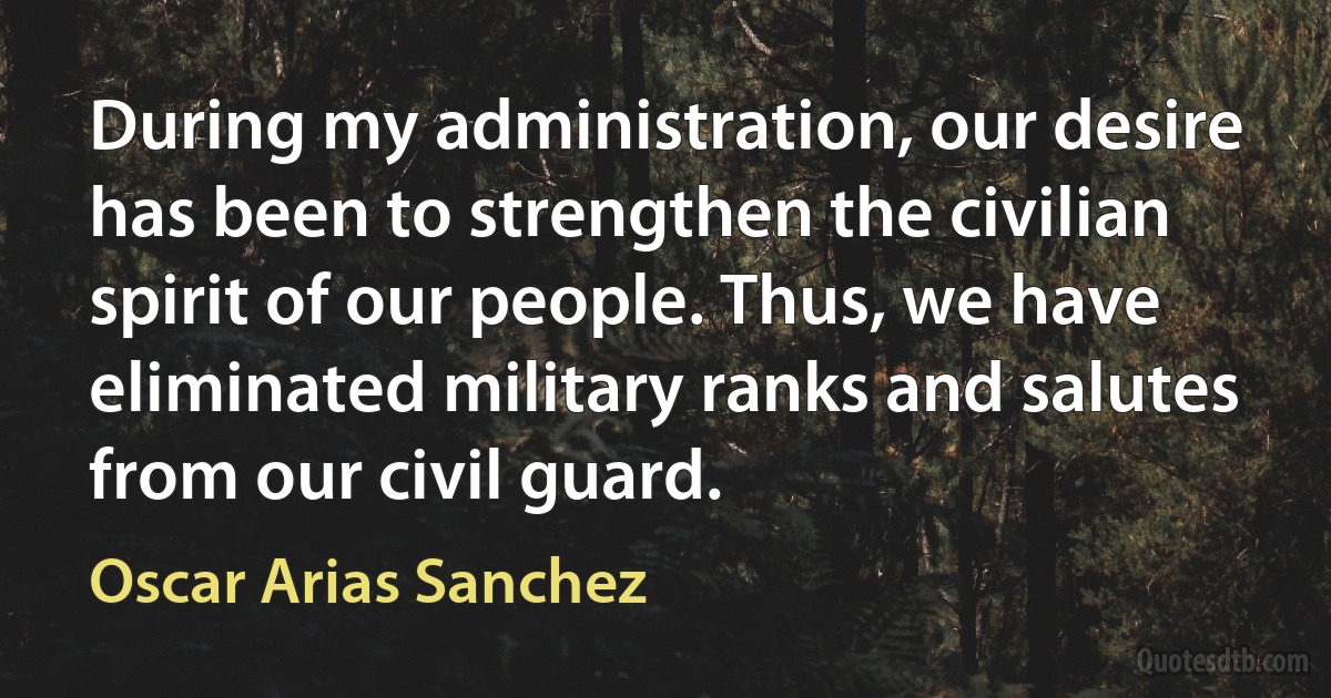 During my administration, our desire has been to strengthen the civilian spirit of our people. Thus, we have eliminated military ranks and salutes from our civil guard. (Oscar Arias Sanchez)