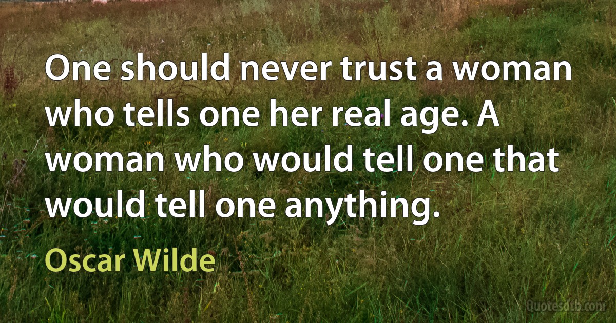 One should never trust a woman who tells one her real age. A woman who would tell one that would tell one anything. (Oscar Wilde)