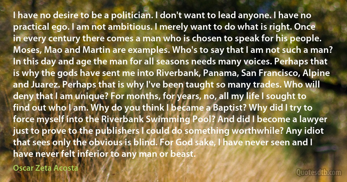 I have no desire to be a politician. I don't want to lead anyone. I have no practical ego. I am not ambitious. I merely want to do what is right. Once in every century there comes a man who is chosen to speak for his people. Moses, Mao and Martin are examples. Who's to say that I am not such a man? In this day and age the man for all seasons needs many voices. Perhaps that is why the gods have sent me into Riverbank, Panama, San Francisco, Alpine and Juarez. Perhaps that is why I've been taught so many trades. Who will deny that I am unique? For months, for years, no, all my life I sought to find out who I am. Why do you think I became a Baptist? Why did I try to force myself into the Riverbank Swimming Pool? And did I become a lawyer just to prove to the publishers I could do something worthwhile? Any idiot that sees only the obvious is blind. For God sake, I have never seen and I have never felt inferior to any man or beast. (Oscar Zeta Acosta)