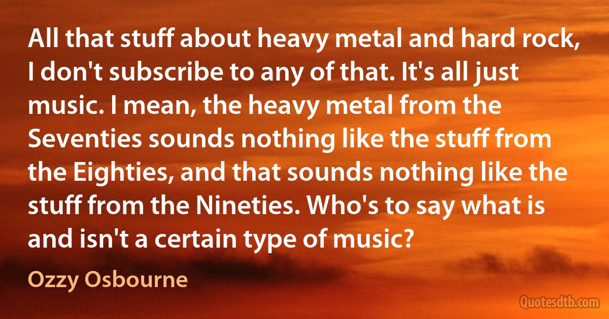 All that stuff about heavy metal and hard rock, I don't subscribe to any of that. It's all just music. I mean, the heavy metal from the Seventies sounds nothing like the stuff from the Eighties, and that sounds nothing like the stuff from the Nineties. Who's to say what is and isn't a certain type of music? (Ozzy Osbourne)