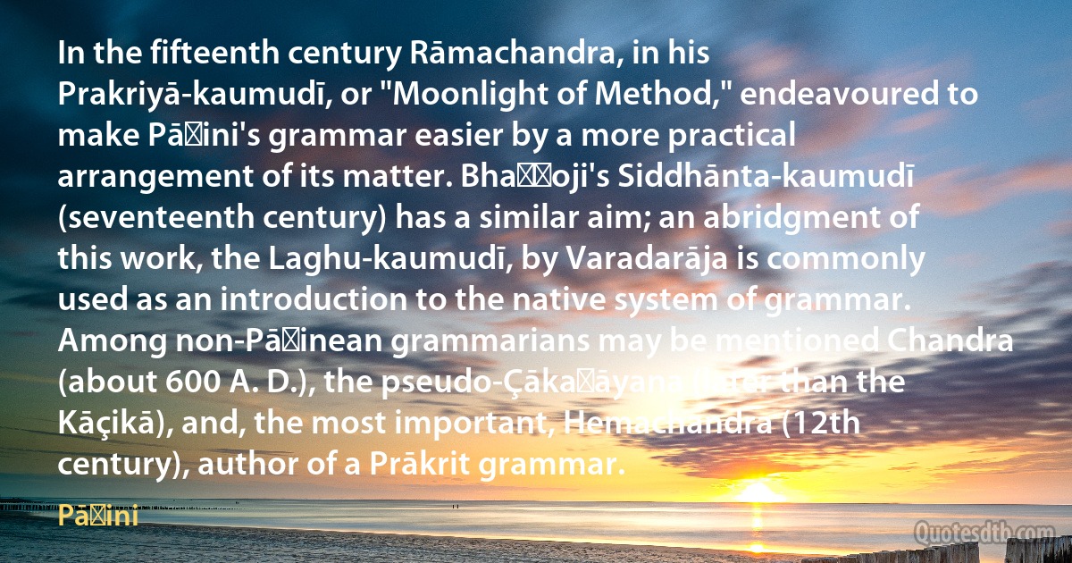 In the fifteenth century Rāmachandra, in his Prakriyā-kaumudī, or "Moonlight of Method," endeavoured to make Pāṇini's grammar easier by a more practical arrangement of its matter. Bhaṭṭoji's Siddhānta-kaumudī (seventeenth century) has a similar aim; an abridgment of this work, the Laghu-kaumudī, by Varadarāja is commonly used as an introduction to the native system of grammar. Among non-Pāṇinean grammarians may be mentioned Chandra (about 600 A. D.), the pseudo-Çākaṭāyana (later than the Kāçikā), and, the most important, Hemachandra (12th century), author of a Prākrit grammar. (Pāṇini)