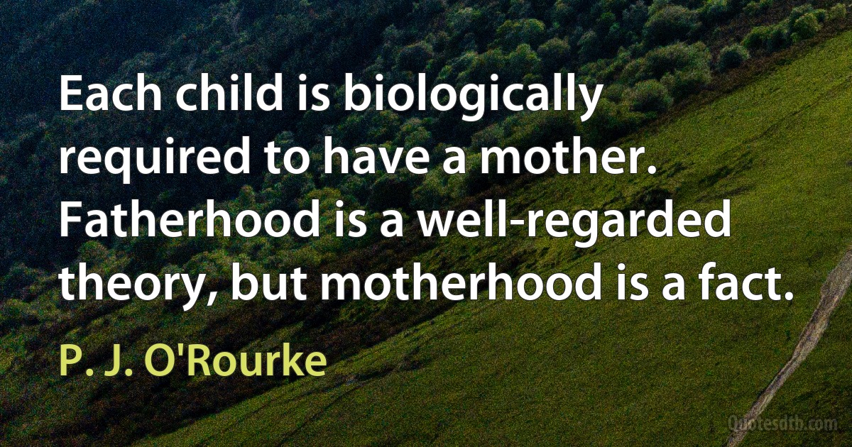 Each child is biologically required to have a mother. Fatherhood is a well-regarded theory, but motherhood is a fact. (P. J. O'Rourke)