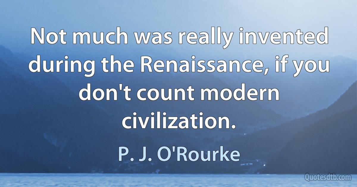 Not much was really invented during the Renaissance, if you don't count modern civilization. (P. J. O'Rourke)