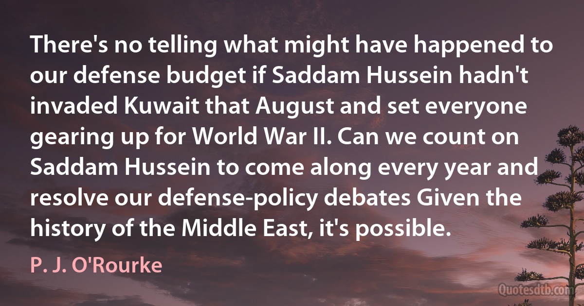 There's no telling what might have happened to our defense budget if Saddam Hussein hadn't invaded Kuwait that August and set everyone gearing up for World War II. Can we count on Saddam Hussein to come along every year and resolve our defense-policy debates Given the history of the Middle East, it's possible. (P. J. O'Rourke)