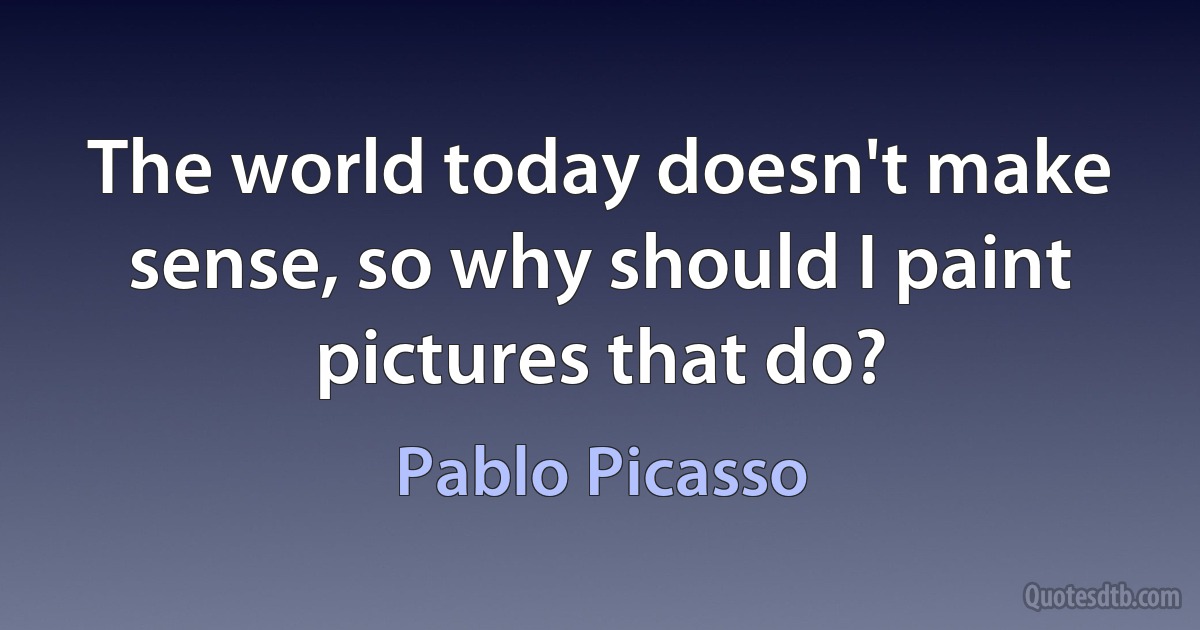 The world today doesn't make sense, so why should I paint pictures that do? (Pablo Picasso)