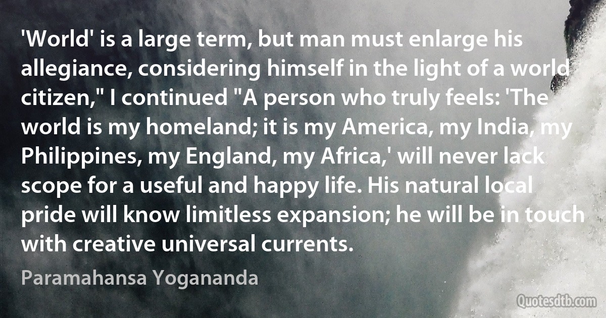 'World' is a large term, but man must enlarge his allegiance, considering himself in the light of a world citizen," I continued "A person who truly feels: 'The world is my homeland; it is my America, my India, my Philippines, my England, my Africa,' will never lack scope for a useful and happy life. His natural local pride will know limitless expansion; he will be in touch with creative universal currents. (Paramahansa Yogananda)