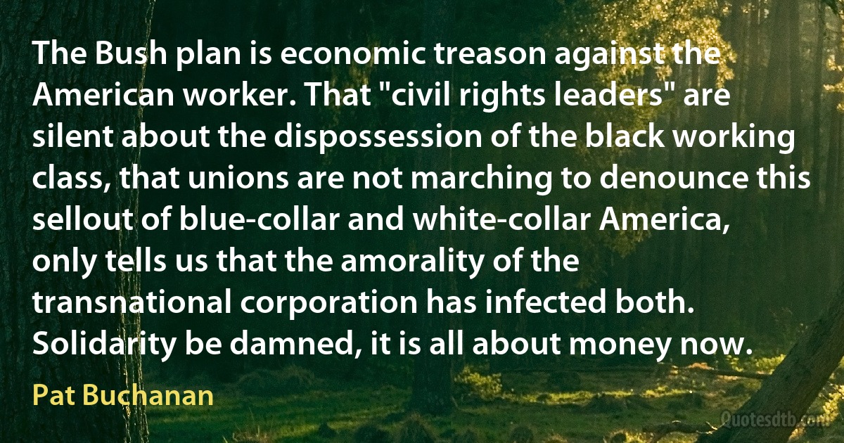 The Bush plan is economic treason against the American worker. That "civil rights leaders" are silent about the dispossession of the black working class, that unions are not marching to denounce this sellout of blue-collar and white-collar America, only tells us that the amorality of the transnational corporation has infected both. Solidarity be damned, it is all about money now. (Pat Buchanan)