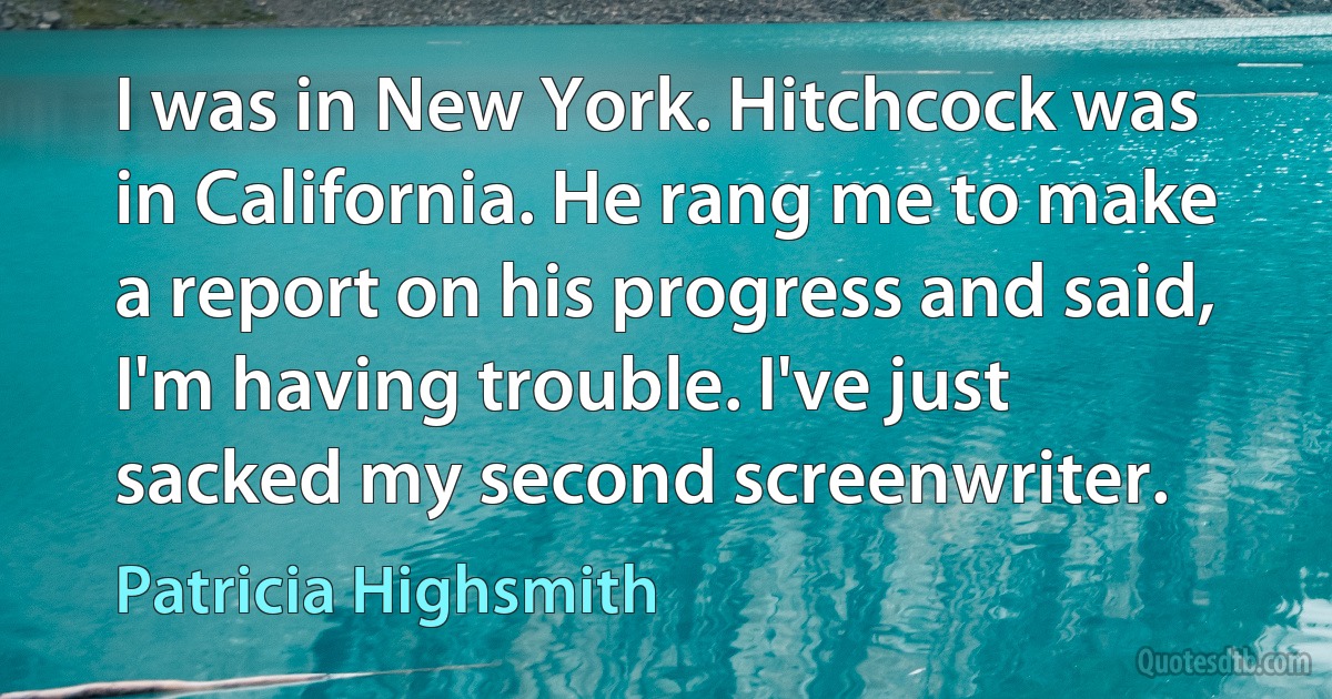 I was in New York. Hitchcock was in California. He rang me to make a report on his progress and said, I'm having trouble. I've just sacked my second screenwriter. (Patricia Highsmith)