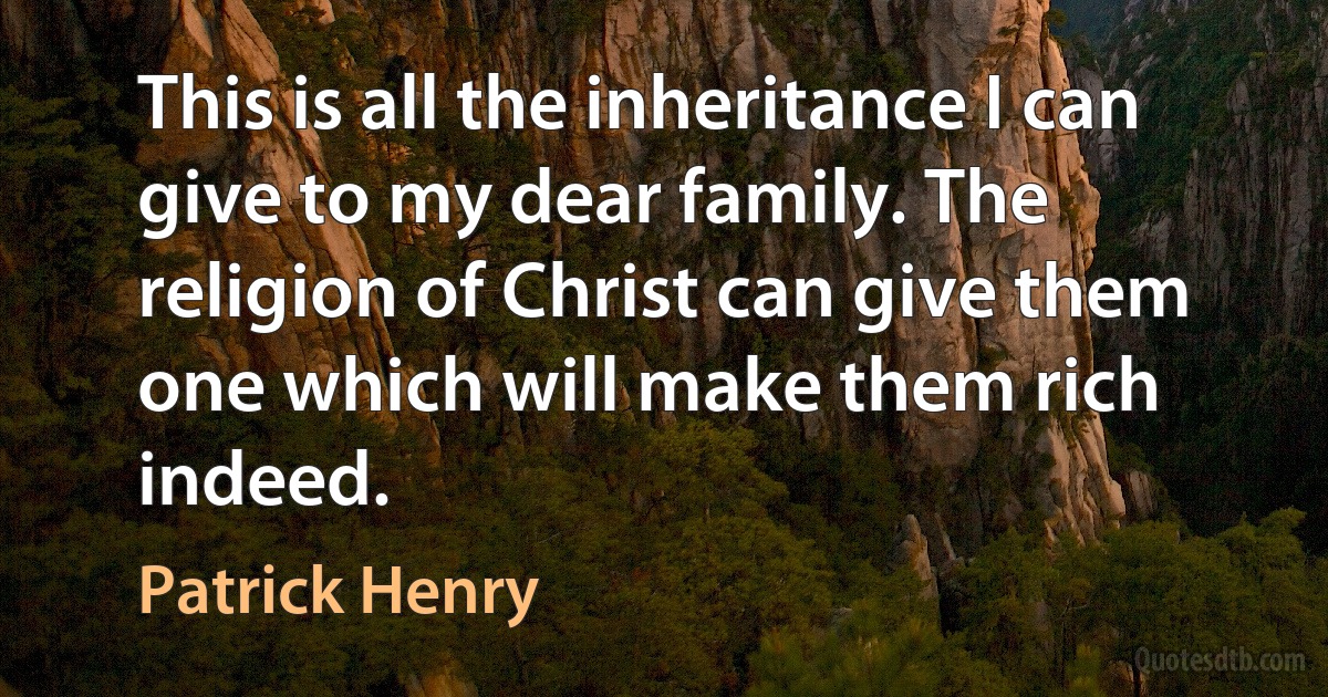 This is all the inheritance I can give to my dear family. The religion of Christ can give them one which will make them rich indeed. (Patrick Henry)