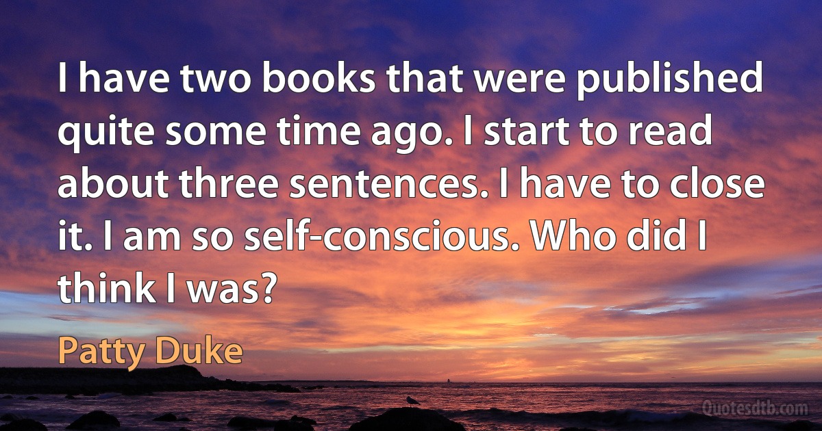 I have two books that were published quite some time ago. I start to read about three sentences. I have to close it. I am so self-conscious. Who did I think I was? (Patty Duke)