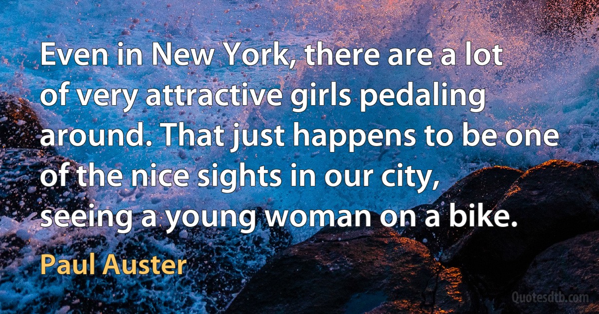 Even in New York, there are a lot of very attractive girls pedaling around. That just happens to be one of the nice sights in our city, seeing a young woman on a bike. (Paul Auster)