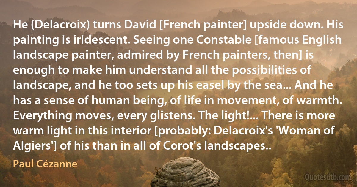 He (Delacroix) turns David [French painter] upside down. His painting is iridescent. Seeing one Constable [famous English landscape painter, admired by French painters, then] is enough to make him understand all the possibilities of landscape, and he too sets up his easel by the sea... And he has a sense of human being, of life in movement, of warmth. Everything moves, every glistens. The light!... There is more warm light in this interior [probably: Delacroix's 'Woman of Algiers'] of his than in all of Corot's landscapes.. (Paul Cézanne)