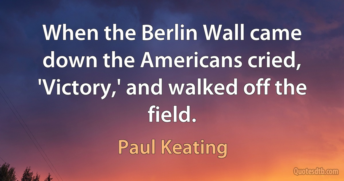 When the Berlin Wall came down the Americans cried, 'Victory,' and walked off the field. (Paul Keating)