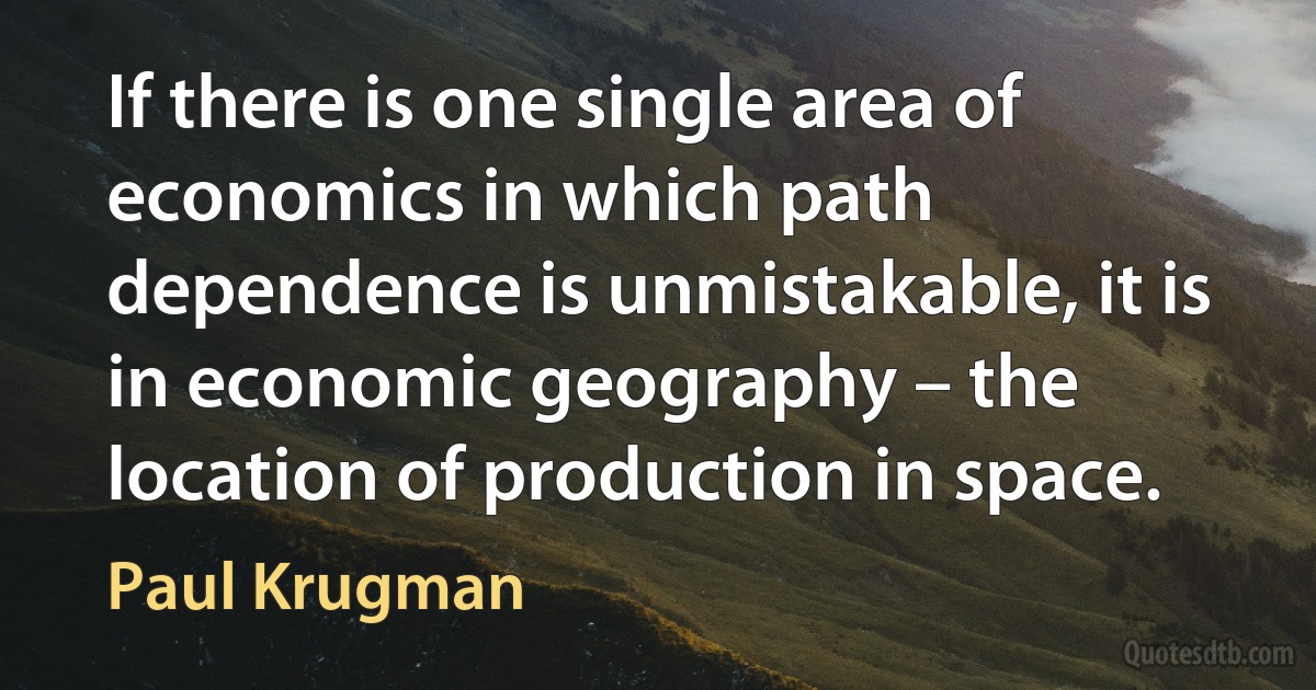 If there is one single area of economics in which path dependence is unmistakable, it is in economic geography – the location of production in space. (Paul Krugman)