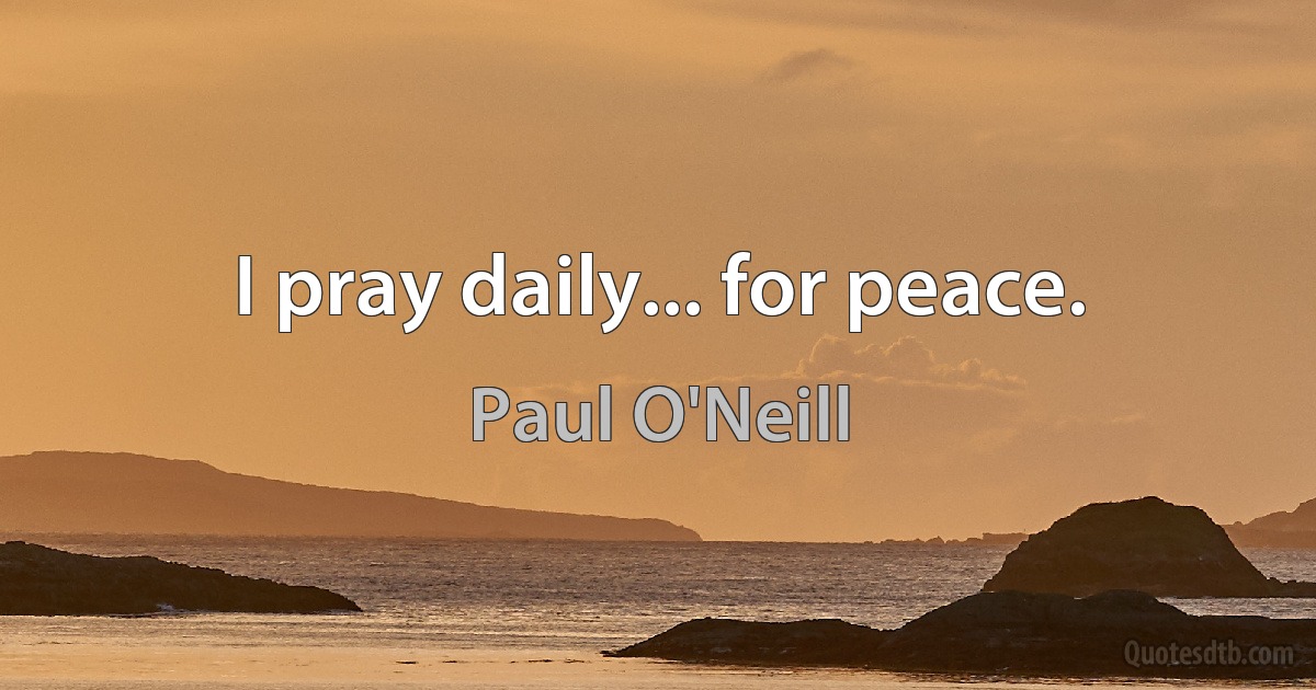 I pray daily... for peace. (Paul O'Neill)