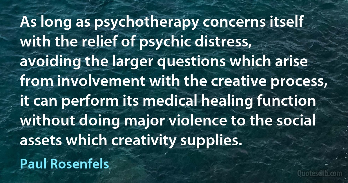 As long as psychotherapy concerns itself with the relief of psychic distress, avoiding the larger questions which arise from involvement with the creative process, it can perform its medical healing function without doing major violence to the social assets which creativity supplies. (Paul Rosenfels)