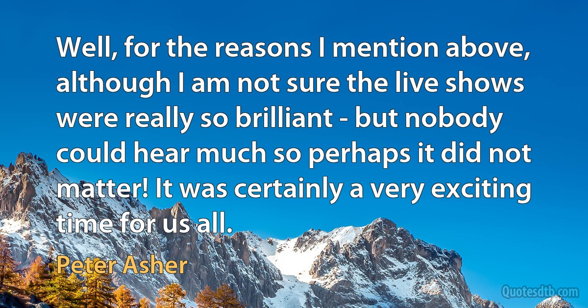 Well, for the reasons I mention above, although I am not sure the live shows were really so brilliant - but nobody could hear much so perhaps it did not matter! It was certainly a very exciting time for us all. (Peter Asher)