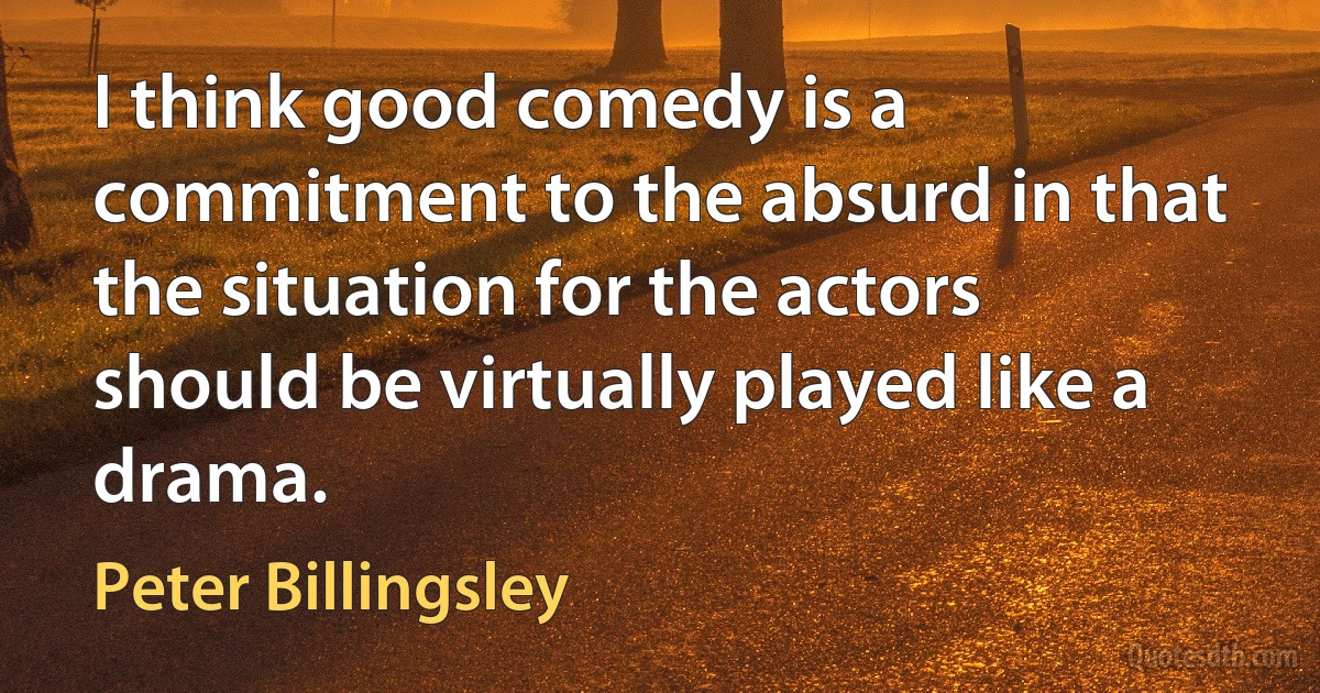 I think good comedy is a commitment to the absurd in that the situation for the actors should be virtually played like a drama. (Peter Billingsley)