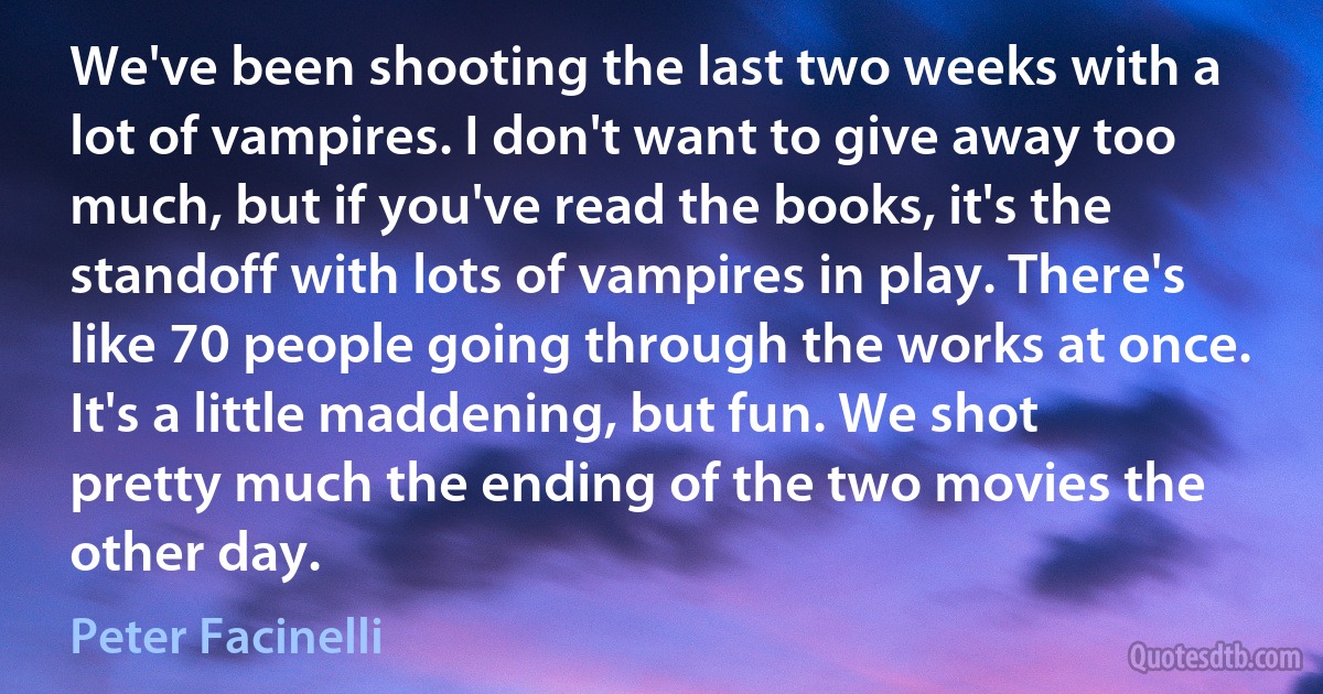 We've been shooting the last two weeks with a lot of vampires. I don't want to give away too much, but if you've read the books, it's the standoff with lots of vampires in play. There's like 70 people going through the works at once. It's a little maddening, but fun. We shot pretty much the ending of the two movies the other day. (Peter Facinelli)