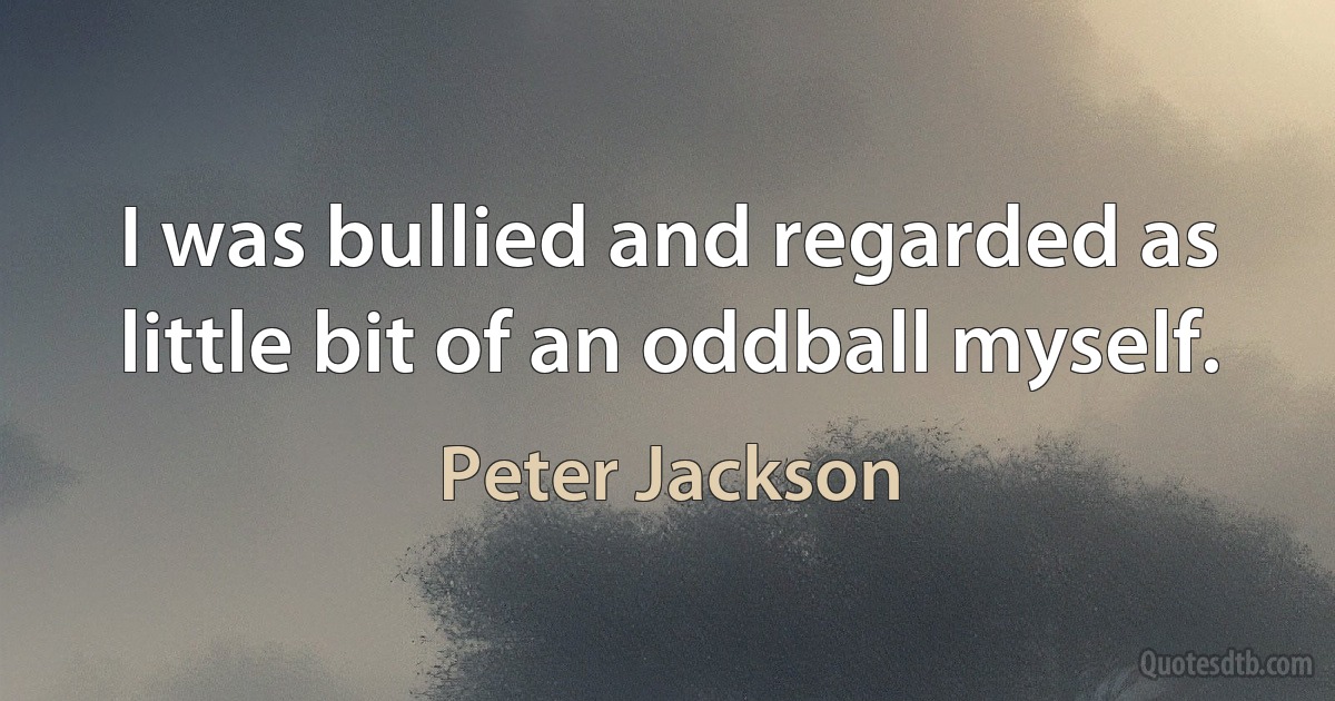 I was bullied and regarded as little bit of an oddball myself. (Peter Jackson)