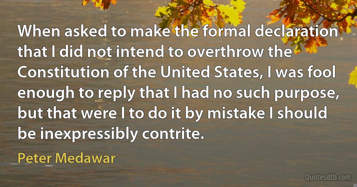 When asked to make the formal declaration that I did not intend to overthrow the Constitution of the United States, I was fool enough to reply that I had no such purpose, but that were I to do it by mistake I should be inexpressibly contrite. (Peter Medawar)