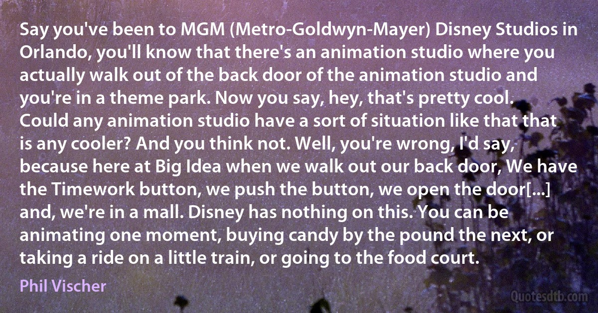 Say you've been to MGM (Metro-Goldwyn-Mayer) Disney Studios in Orlando, you'll know that there's an animation studio where you actually walk out of the back door of the animation studio and you're in a theme park. Now you say, hey, that's pretty cool. Could any animation studio have a sort of situation like that that is any cooler? And you think not. Well, you're wrong, I'd say, because here at Big Idea when we walk out our back door, We have the Timework button, we push the button, we open the door[...] and, we're in a mall. Disney has nothing on this. You can be animating one moment, buying candy by the pound the next, or taking a ride on a little train, or going to the food court. (Phil Vischer)