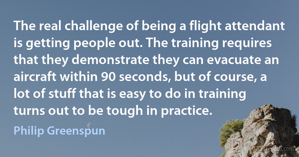 The real challenge of being a flight attendant is getting people out. The training requires that they demonstrate they can evacuate an aircraft within 90 seconds, but of course, a lot of stuff that is easy to do in training turns out to be tough in practice. (Philip Greenspun)